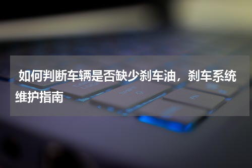  如何判断车辆是否缺少刹车油，刹车系统维护指南