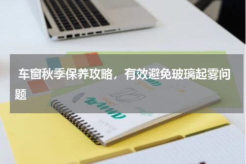  车窗秋季保养攻略，有效避免玻璃起雾问题