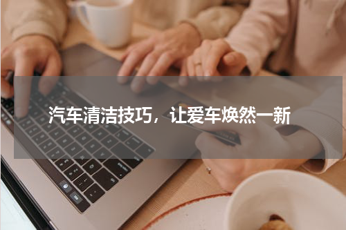  汽车清洁技巧，让爱车焕然一新