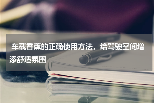  车载香薰的正确使用方法，给驾驶空间增添舒适氛围