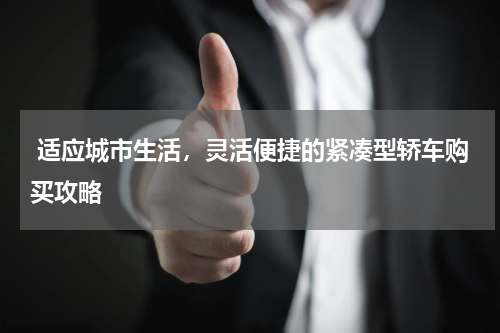  适应城市生活，灵活便捷的紧凑型轿车购买攻略