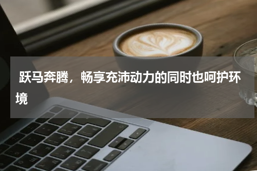  跃马奔腾，畅享充沛动力的同时也呵护环境