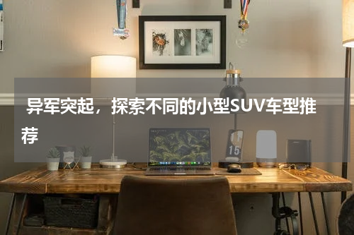  异军突起，探索不同的小型SUV车型推荐