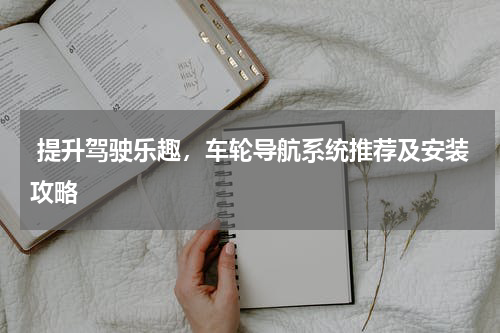  提升驾驶乐趣，车轮导航系统推荐及安装攻略