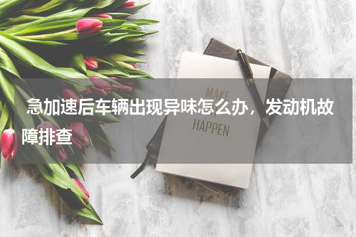  急加速后车辆出现异味怎么办，发动机故障排查
