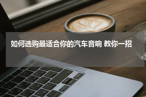  如何选购最适合你的汽车音响 教你一招 