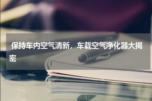  保持车内空气清新，车载空气净化器大揭密 