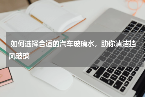  如何选择合适的汽车玻璃水，助你清洁挡风玻璃