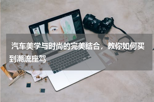  汽车美学与时尚的完美结合，教你如何买到潮流座驾