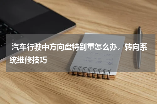  汽车行驶中方向盘特别重怎么办，转向系统维修技巧