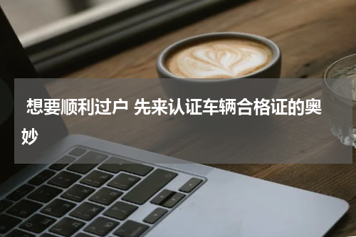 想要顺利过户 先来认证车辆合格证的奥妙 