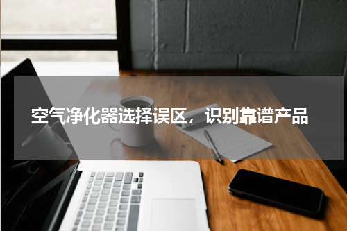  空气净化器选择误区，识别靠谱产品