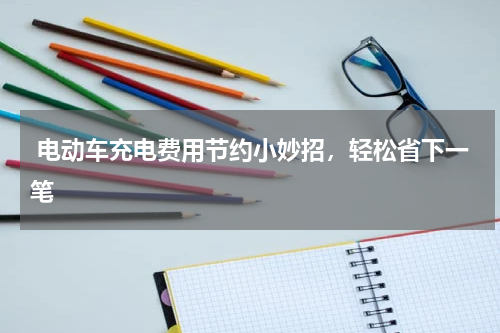  电动车充电费用节约小妙招，轻松省下一笔