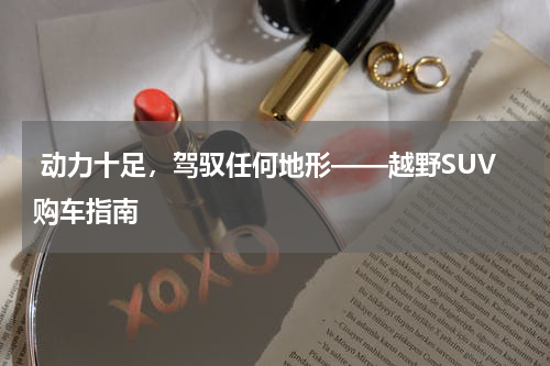  动力十足，驾驭任何地形——越野SUV购车指南