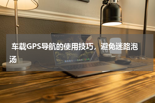  车载GPS导航的使用技巧，避免迷路泡汤