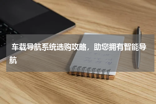  车载导航系统选购攻略，助您拥有智能导航