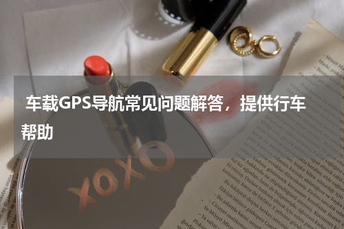  车载GPS导航常见问题解答，提供行车帮助