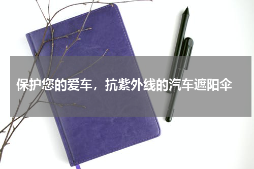  保护您的爱车，抗紫外线的汽车遮阳伞