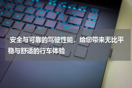  安全与可靠的驾驶性能，给您带来无比平稳与舒适的行车体验