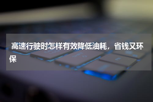  高速行驶时怎样有效降低油耗，省钱又环保