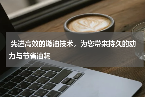  先进高效的燃油技术，为您带来持久的动力与节省油耗