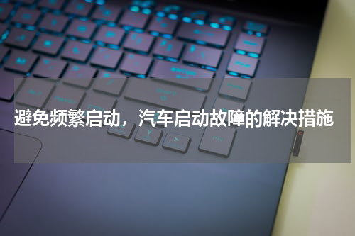  避免频繁启动，汽车启动故障的解决措施