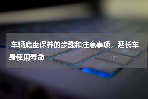  车辆底盘保养的步骤和注意事项，延长车身使用寿命