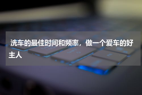  洗车的最佳时间和频率，做一个爱车的好主人