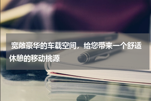  宽敞豪华的车载空间，给您带来一个舒适休憩的移动桃源
