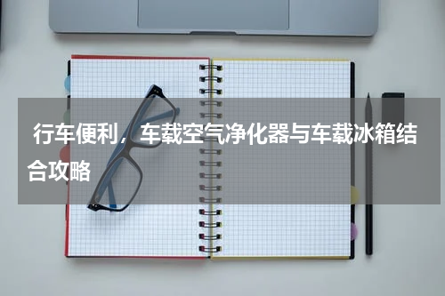  行车便利，车载空气净化器与车载冰箱结合攻略