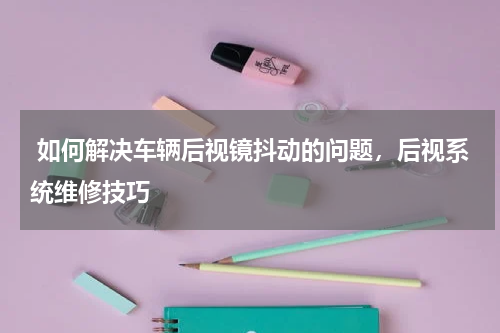 如何解决车辆后视镜抖动的问题，后视系统维修技巧