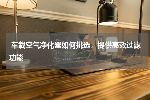  车载空气净化器如何挑选，提供高效过滤功能