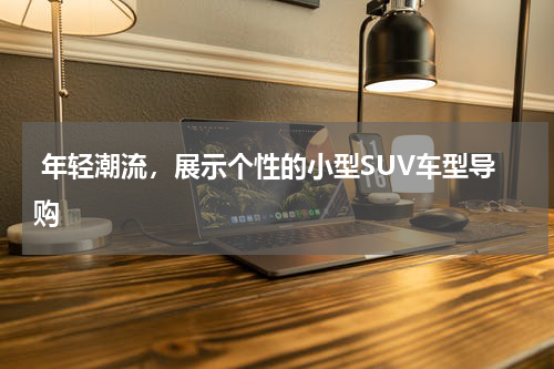  年轻潮流，展示个性的小型SUV车型导购