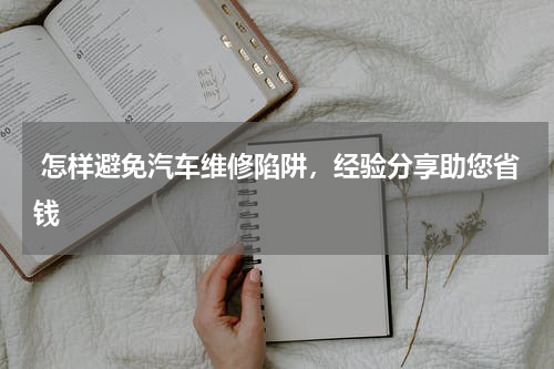  怎样避免汽车维修陷阱，经验分享助您省钱