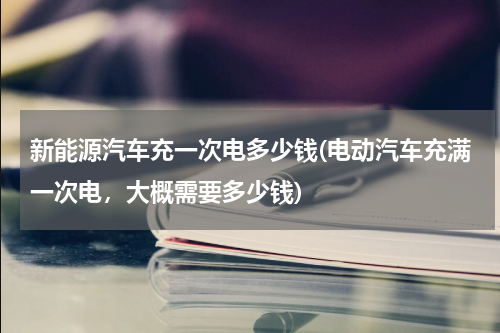 新能源汽车充一次电多少钱(电动汽车充满一次电，大概需要多少钱)