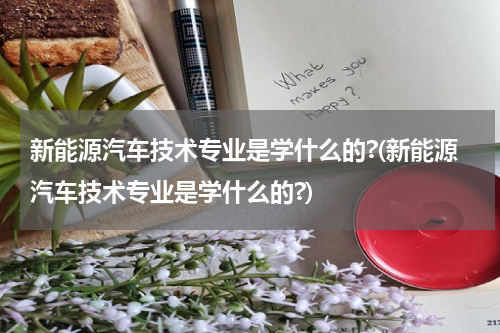 新能源汽车技术专业是学什么的?(新能源汽车技术专业是学什么的?)