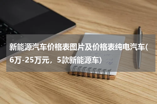 新能源汽车价格表图片及价格表纯电汽车(6万-25万元，5款新能源车)