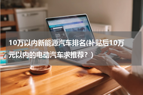 10万以内新能源汽车排名(补贴后10万元以内的电动汽车求推荐？)