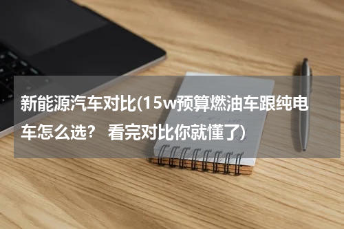 新能源汽车对比(15w预算燃油车跟纯电车怎么选？ 看完对比你就懂了)