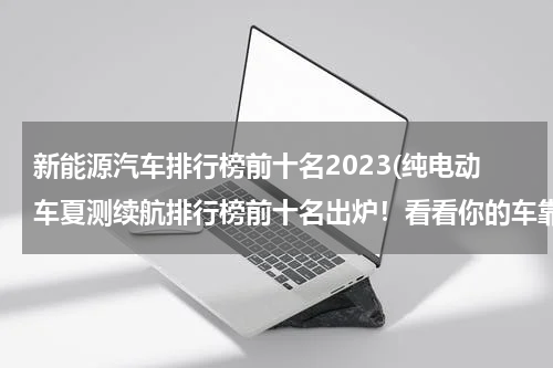 新能源汽车排行榜前十名2023(纯电动车夏测续航排行榜前十名出炉！看看你的车靠谱吗？)