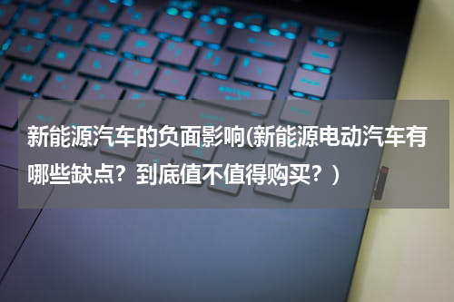 新能源汽车的负面影响(新能源电动汽车有哪些缺点？到底值不值得购买？)