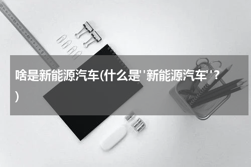 啥是新能源汽车(什么是"新能源汽车"？)