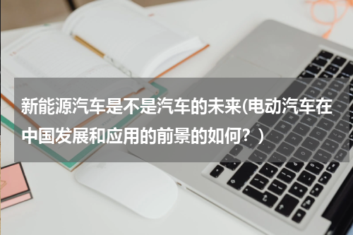 新能源汽车是不是汽车的未来(电动汽车在中国发展和应用的前景的如何？)