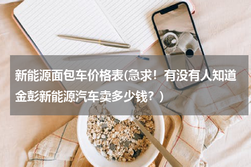 新能源面包车价格表(急求！有没有人知道金彭新能源汽车卖多少钱？)