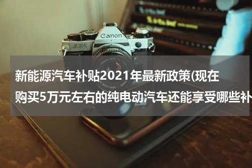 新能源汽车补贴2021年最新政策(现在购买5万元左右的纯电动汽车还能享受哪些补贴？)