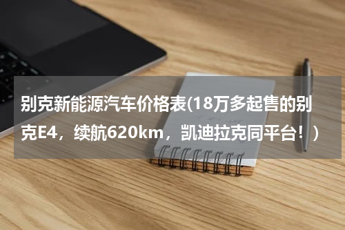 别克新能源汽车价格表(18万多起售的别克E4，续航620km，凯迪拉克同平台！)