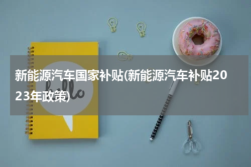 新能源汽车国家补贴(新能源汽车补贴2023年政策)