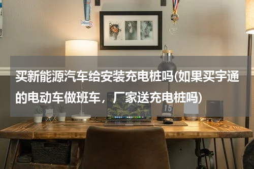 买新能源汽车给安装充电桩吗(如果买宇通的电动车做班车，厂家送充电桩吗)