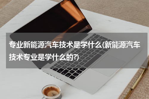 专业新能源汽车技术是学什么(新能源汽车技术专业是学什么的?)