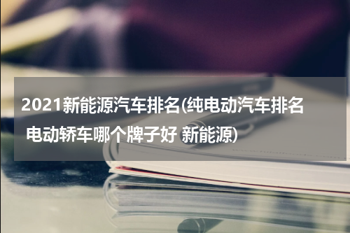 2021新能源汽车排名(纯电动汽车排名 电动轿车哪个牌子好 新能源)